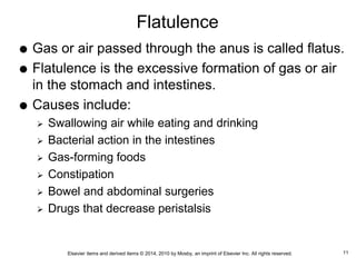 Elsevier items and derived items © 2014, 2010 by Mosby, an imprint of Elsevier Inc. All rights reserved.
Flatulence
 Gas or air passed through the anus is called flatus.
 Flatulence is the excessive formation of gas or air
in the stomach and intestines.
 Causes include:
 Swallowing air while eating and drinking
 Bacterial action in the intestines
 Gas-forming foods
 Constipation
 Bowel and abdominal surgeries
 Drugs that decrease peristalsis
11
 