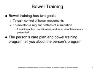 Elsevier items and derived items © 2014, 2010 by Mosby, an imprint of Elsevier Inc. All rights reserved.
Bowel Training
 Bowel training has two goals:
 To gain control of bowel movements
 To develop a regular pattern of elimination
• Fecal impaction, constipation, and fecal incontinence are
prevented.
 The person’s care plan and bowel training
program tell you about the person’s program
13
 