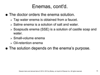 Elsevier items and derived items © 2014, 2010 by Mosby, an imprint of Elsevier Inc. All rights reserved.
Enemas, cont'd.
 The doctor orders the enema solution.
 Tap water enema is obtained from a faucet.
 Saline enema is a solution of salt and water.
 Soapsuds enema (SSE) is a solution of castile soap and
water.
 Small-volume enema
 Oil-retention enema
 The solution depends on the enema’s purpose.
15
 