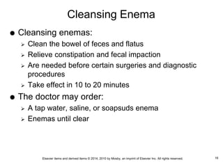 Elsevier items and derived items © 2014, 2010 by Mosby, an imprint of Elsevier Inc. All rights reserved.
Cleansing Enema
 Cleansing enemas:
 Clean the bowel of feces and flatus
 Relieve constipation and fecal impaction
 Are needed before certain surgeries and diagnostic
procedures
 Take effect in 10 to 20 minutes
 The doctor may order:
 A tap water, saline, or soapsuds enema
 Enemas until clear
16
 
