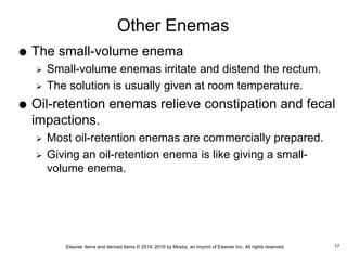 Elsevier items and derived items © 2014, 2010 by Mosby, an imprint of Elsevier Inc. All rights reserved.
Other Enemas
 The small-volume enema
 Small-volume enemas irritate and distend the rectum.
 The solution is usually given at room temperature.
 Oil-retention enemas relieve constipation and fecal
impactions.
 Most oil-retention enemas are commercially prepared.
 Giving an oil-retention enema is like giving a small-
volume enema.
17
 