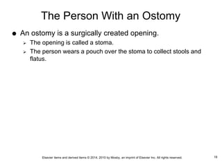 Elsevier items and derived items © 2014, 2010 by Mosby, an imprint of Elsevier Inc. All rights reserved.
The Person With an Ostomy
 An ostomy is a surgically created opening.
 The opening is called a stoma.
 The person wears a pouch over the stoma to collect stools and
flatus.
18
 
