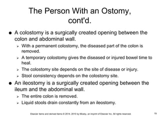 Elsevier items and derived items © 2014, 2010 by Mosby, an imprint of Elsevier Inc. All rights reserved.
The Person With an Ostomy,
cont'd.
 A colostomy is a surgically created opening between the
colon and abdominal wall.
 With a permanent colostomy, the diseased part of the colon is
removed.
 A temporary colostomy gives the diseased or injured bowel time to
heal.
 The colostomy site depends on the site of disease or injury.
 Stool consistency depends on the colostomy site.
 An ileostomy is a surgically created opening between the
ileum and the abdominal wall.
 The entire colon is removed.
 Liquid stools drain constantly from an ileostomy.
19
 