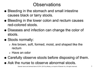 Elsevier items and derived items © 2014, 2010 by Mosby, an imprint of Elsevier Inc. All rights reserved.
Observations
 Bleeding in the stomach and small intestine
causes black or tarry stools.
 Bleeding in the lower colon and rectum causes
red-colored stools.
 Diseases and infection can change the color of
stools.
 Stools normally:
 Are brown, soft, formed, moist, and shaped like the
rectum
 Have an odor
 Carefully observe stools before disposing of them.
 Ask the nurse to observe abnormal stools.
3
 