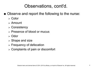 Elsevier items and derived items © 2014, 2010 by Mosby, an imprint of Elsevier Inc. All rights reserved.
Observations, cont'd.
 Observe and report the following to the nurse:
 Color
 Amount
 Consistency
 Presence of blood or mucus
 Odor
 Shape and size
 Frequency of defecation
 Complaints of pain or discomfort
4
 
