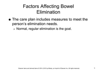 Elsevier items and derived items © 2014, 2010 by Mosby, an imprint of Elsevier Inc. All rights reserved.
Factors Affecting Bowel
Elimination
 The care plan includes measures to meet the
person’s elimination needs.
 Normal, regular elimination is the goal.
5
 