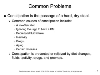 Elsevier items and derived items © 2014, 2010 by Mosby, an imprint of Elsevier Inc. All rights reserved.
Common Problems
 Constipation is the passage of a hard, dry stool.
 Common causes of constipation include:
• A low-fiber diet
• Ignoring the urge to have a BM
• Decreased fluid intake
• Inactivity
• Drugs
• Aging
• Certain diseases
 Constipation is prevented or relieved by diet changes,
fluids, activity, drugs, and enemas.
7
 