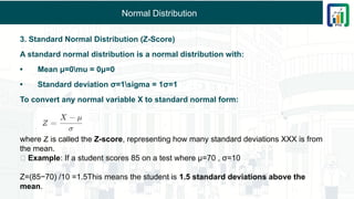 Normal Distribution
3. Standard Normal Distribution (Z-Score)
A standard normal distribution is a normal distribution with:
• Mean μ=0mu = 0μ=0
• Standard deviation σ=1sigma = 1σ=1
To convert any normal variable X to standard normal form:
where Z is called the Z-score, representing how many standard deviations XXX is from
the mean.
🔹 Example: If a student scores 85 on a test where μ=70 , σ=10
Z=(85−70​
) /10 =1.5This means the student is 1.5 standard deviations above the
mean.
 