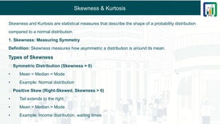 Skewness & Kurtosis
Skewness and Kurtosis are statistical measures that describe the shape of a probability distribution
compared to a normal distribution.
1. Skewness: Measuring Symmetry
Definition: Skewness measures how asymmetric a distribution is around its mean.
Types of Skewness
🔹 Symmetric Distribution (Skewness = 0)
• Mean = Median = Mode
• Example: Normal distribution
🔹 Positive Skew (Right-Skewed, Skewness > 0)
• Tail extends to the right
• Mean > Median > Mode
• Example: Income distribution, waiting times
 
