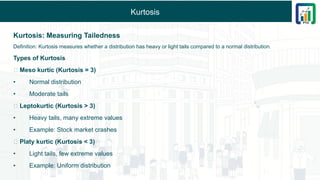 Kurtosis
Kurtosis: Measuring Tailedness
Definition: Kurtosis measures whether a distribution has heavy or light tails compared to a normal distribution.
Types of Kurtosis
🔹 Meso kurtic (Kurtosis = 3)
• Normal distribution
• Moderate tails
🔹 Leptokurtic (Kurtosis > 3)
• Heavy tails, many extreme values
• Example: Stock market crashes
🔹 Platy kurtic (Kurtosis < 3)
• Light tails, few extreme values
• Example: Uniform distribution
 