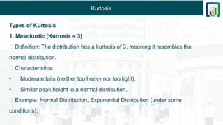 Kurtosis
Types of Kurtosis
1. Mesokurtic (Kurtosis = 3)
✅ Definition: The distribution has a kurtosis of 3, meaning it resembles the
normal distribution.
✅ Characteristics:
• Moderate tails (neither too heavy nor too light).
• Similar peak height to a normal distribution.
✅ Example: Normal Distribution, Exponential Distribution (under some
conditions).
 