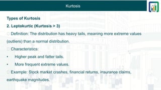 Kurtosis
Types of Kurtosis
2. Leptokurtic (Kurtosis > 3)
✅ Definition: The distribution has heavy tails, meaning more extreme values
(outliers) than a normal distribution.
✅ Characteristics:
• Higher peak and fatter tails.
• More frequent extreme values.
✅ Example: Stock market crashes, financial returns, insurance claims,
earthquake magnitudes.
 