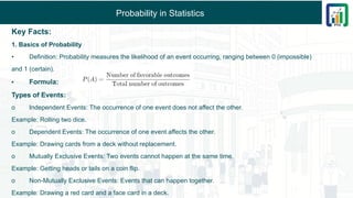 Probability in Statistics
Key Facts:
1. Basics of Probability
• Definition: Probability measures the likelihood of an event occurring, ranging between 0 (impossible)
and 1 (certain).
• Formula:
Types of Events:
o Independent Events: The occurrence of one event does not affect the other.
Example: Rolling two dice.
o Dependent Events: The occurrence of one event affects the other.
Example: Drawing cards from a deck without replacement.
o Mutually Exclusive Events: Two events cannot happen at the same time.
Example: Getting heads or tails on a coin flip.
o Non-Mutually Exclusive Events: Events that can happen together.
Example: Drawing a red card and a face card in a deck.
 