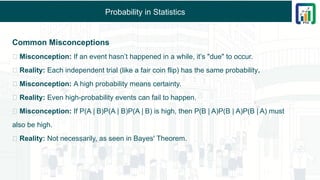 Probability in Statistics
Common Misconceptions
🚫 Misconception: If an event hasn’t happened in a while, it’s "due" to occur.
✅ Reality: Each independent trial (like a fair coin flip) has the same probability.
🚫 Misconception: A high probability means certainty.
✅ Reality: Even high-probability events can fail to happen.
🚫 Misconception: If P(A B)P(A | B)P(A B) is high, then P(B A)P(B | A)P(B A) must
∣ ∣ ∣ ∣
also be high.
✅ Reality: Not necessarily, as seen in Bayes' Theorem.
 