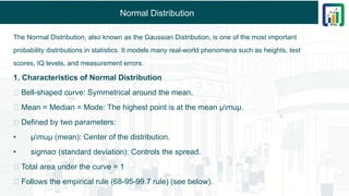 Normal Distribution
The Normal Distribution, also known as the Gaussian Distribution, is one of the most important
probability distributions in statistics. It models many real-world phenomena such as heights, test
scores, IQ levels, and measurement errors.
1. Characteristics of Normal Distribution
✅ Bell-shaped curve: Symmetrical around the mean.
✅ Mean = Median = Mode: The highest point is at the mean μmuμ.
✅ Defined by two parameters:
• μmuμ (mean): Center of the distribution.
• sigmaσ (standard deviation): Controls the spread.
✅ Total area under the curve = 1
✅ Follows the empirical rule (68-95-99.7 rule) (see below).
 