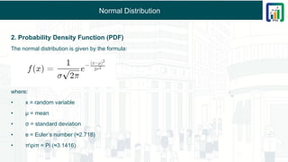 Normal Distribution
2. Probability Density Function (PDF)
The normal distribution is given by the formula:
where:
• x = random variable
• μ = mean
• σ = standard deviation
• e = Euler’s number (≈2.718)
• πpiπ = Pi (≈3.1416)
 