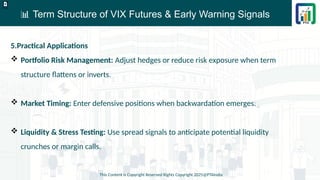 📊 Term Structure of VIX Futures & Early Warning Signals
This Content is Copyright Reserved Rights Copyright 2025@PTAIndia
D.webp
5.Practical Applications
 Portfolio Risk Management: Adjust hedges or reduce risk exposure when term
structure flattens or inverts.
 Market Timing: Enter defensive positions when backwardation emerges.
 Liquidity & Stress Testing: Use spread signals to anticipate potential liquidity
crunches or margin calls.
 