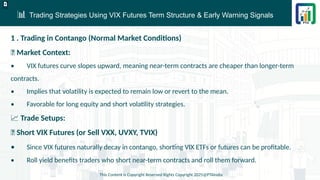 📊 Trading Strategies Using VIX Futures Term Structure & Early Warning Signals
This Content is Copyright Reserved Rights Copyright 2025@PTAIndia
D.webp
1 . Trading in Contango (Normal Market Conditions)
📌 Market Context:
• VIX futures curve slopes upward, meaning near-term contracts are cheaper than longer-term
contracts.
• Implies that volatility is expected to remain low or revert to the mean.
• Favorable for long equity and short volatility strategies.
📈 Trade Setups:
✅ Short VIX Futures (or Sell VXX, UVXY, TVIX)
• Since VIX futures naturally decay in contango, shorting VIX ETFs or futures can be profitable.
• Roll yield benefits traders who short near-term contracts and roll them forward.
 