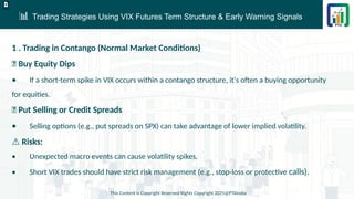 📊 Trading Strategies Using VIX Futures Term Structure & Early Warning Signals
This Content is Copyright Reserved Rights Copyright 2025@PTAIndia
D.webp
1 . Trading in Contango (Normal Market Conditions)
✅ Buy Equity Dips
• If a short-term spike in VIX occurs within a contango structure, it's often a buying opportunity
for equities.
✅ Put Selling or Credit Spreads
• Selling options (e.g., put spreads on SPX) can take advantage of lower implied volatility.
⚠ Risks:
• Unexpected macro events can cause volatility spikes.
• Short VIX trades should have strict risk management (e.g., stop-loss or protective calls).
 