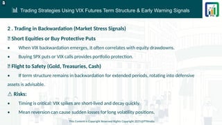 📊 Trading Strategies Using VIX Futures Term Structure & Early Warning Signals
This Content is Copyright Reserved Rights Copyright 2025@PTAIndia
D.webp
2 . Trading in Backwardation (Market Stress Signals)
✅ Short Equities or Buy Protective Puts
• When VIX backwardation emerges, it often correlates with equity drawdowns.
• Buying SPX puts or VIX calls provides portfolio protection.
✅ Flight to Safety (Gold, Treasuries, Cash)
• If term structure remains in backwardation for extended periods, rotating into defensive
assets is advisable.
⚠ Risks:
• Timing is critical: VIX spikes are short-lived and decay quickly.
• Mean reversion can cause sudden losses for long volatility positions.
 