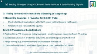 📊 Trading Strategies Using VIX Futures Term Structure & Early Warning Signals
This Content is Copyright Reserved Rights Copyright 2025@PTAIndia
D.webp
3. Trading Term Structure Transitions (Flattening or Steepening)
✅ Steepening Contango → Favorable for Risk-On Trades
• Short volatility strategies (short VXX, UVXY, or put writing) become viable again.
• Rotate back into risk assets like equities.
Key Risk Management Considerations
✅ Position Sizing: VIX futures are highly leveraged—small moves can cause significant P/L swings.
✅ Stop Losses & Exits: Set predefined exit points, as volatility spikes are short-lived.
✅ Hedge Timing: Buy protection before backwardation fully sets in.
✅ Correlation Awareness: Other assets (gold, bonds, USD) can confirm VIX trends.
 