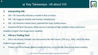 📊 Key Takeaways : All about VIX
This Content is Copyright Reserved Rights Copyright 2025@PTAIndia
D.webp
3. Interpreting VIX:
• VIX > 30: Generally indicates a market in fear or stress.
• VIX < 20: Suggests stability and investor complacency.
• VIX > 50: Extreme market stress, potential for large market moves.
• Inverted VIX Term Structure: Often occurs in periods of high volatility where short-term
volatility is higher than longer-term volatility.
4. VIX as a Trading Tool:
• VIX is not directly tradable, but instruments like VIX Futures, ETFs (e.g., VXX), and ETNs allow
traders to gain exposure.
• Traders use VIX to hedge against market declines, as it typically rises during down markets.
 