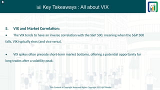 📊 Key Takeaways : All about VIX
This Content is Copyright Reserved Rights Copyright 2025@PTAIndia
D.webp
5. VIX and Market Correlation:
• The VIX tends to have an inverse correlation with the S&P 500, meaning when the S&P 500
falls, VIX typically rises (and vice versa).
• VIX spikes often precede short-term market bottoms, offering a potential opportunity for
long trades after a volatility peak.
 