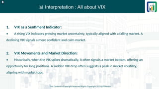 📊 Interpretation : All about VIX
This Content is Copyright Reserved Rights Copyright 2025@PTAIndia
D.webp
1. VIX as a Sentiment Indicator:
• A rising VIX indicates growing market uncertainty, typically aligned with a falling market. A
declining VIX signals a more confident and calm market.
2. VIX Movements and Market Direction:
• Historically, when the VIX spikes dramatically, it often signals a market bottom, offering an
opportunity for long positions. A sudden VIX drop often suggests a peak in market volatility,
aligning with market tops.
 