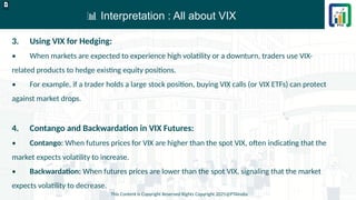 📊 Interpretation : All about VIX
This Content is Copyright Reserved Rights Copyright 2025@PTAIndia
D.webp
3. Using VIX for Hedging:
• When markets are expected to experience high volatility or a downturn, traders use VIX-
related products to hedge existing equity positions.
• For example, if a trader holds a large stock position, buying VIX calls (or VIX ETFs) can protect
against market drops.
4. Contango and Backwardation in VIX Futures:
• Contango: When futures prices for VIX are higher than the spot VIX, often indicating that the
market expects volatility to increase.
• Backwardation: When futures prices are lower than the spot VIX, signaling that the market
expects volatility to decrease.
 