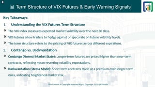 📊 Term Structure of VIX Futures & Early Warning Signals
This Content is Copyright Reserved Rights Copyright 2025@PTAIndia
D.webp
Key Takeaways:
1. Understanding the VIX Futures Term Structure
 The VIX Index measures expected market volatility over the next 30 days.
 VIX Futures allow traders to hedge against or speculate on future volatility levels.
 The term structure refers to the pricing of VIX futures across different expirations.
2. Contango vs. Backwardation
 Contango (Normal Market State): Longer-term futures are priced higher than near-term
contracts, reflecting mean-reverting volatility expectations.
 Backwardation (Stress Mode): Short-term contracts trade at a premium over longer-term
ones, indicating heightened market risk.
 