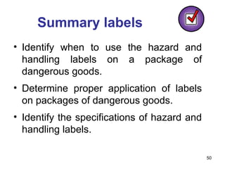 50
Summary labels
• Identify when to use the hazard and
handling labels on a package of
dangerous goods.
• Determine proper application of labels
on packages of dangerous goods.
• Identify the specifications of hazard and
handling labels.
 