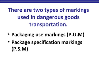 There are two types of markings
used in dangerous goods
transportation.
• Packaging use markings (P.U.M)
• Package specification markings
(P.S.M)
 