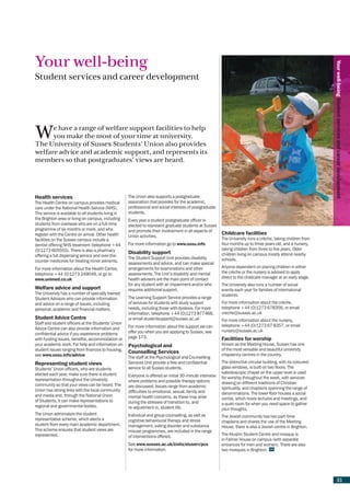 Your well-being




                                                                                                                                                                   Your well-being Student services and career development
Student services and career development




W     e have a range of welfare support facilities to help
      you make the most of your time at university.
The University of Sussex Students’ Union also provides
welfare advice and academic support, and represents its
members so that postgraduates’ views are heard.




Health services                                       The Union also supports a postgraduate
The Health Centre on campus provides medical          association that provides for the academic,
care under the National Health Service (NHS).         professional and social interests of postgraduate
This service is available to all students living in   students.
the Brighton area or living on campus, including      Every year a student postgraduate officer is
students from overseas who are on a full-time         elected to represent graduate students at Sussex
programme of six months or more, and who              and promote their involvement in all aspects of
register with the Centre on arrival. Other health                                                          Childcare facilities
                                                      Union activities.
facilities on the Sussex campus include a                                                                  The University runs a crèche, taking children from
dentist offering NHS treatment (telephone +44         For more information go to www.ussu.info             four months up to three years old, and a nursery,
(0)1273 605555). There is also a pharmacy                                                                  taking children from three to five years. Older
                                                      Disability support                                   children living on campus mostly attend nearby
offering a full dispensing service and over-the-
                                                      The Student Support Unit provides disability         schools.
counter medicines for treating minor ailments.
                                                      assessments and advice, and can make special
For more information about the Health Centre,         arrangements for examinations and other              Anyone dependent on placing children in either
telephone +44 (0)1273 249049, or go to                assessments. The Unit’s disability and mental        the crèche or the nursery is advised to apply
www.unimed.co.uk                                      health advisors are the main point of contact        direct to the childcare manager at an early stage.
                                                      for any student with an impairment and/or who        The University also runs a number of social
Welfare advice and support                            requires additional support.                         events each year for families of international
The University has a number of specially trained                                                           students.
Student Advisors who can provide information          The Learning Support Service provides a range
and advice on a range of issues, including            of services for students with study support          For more information about the crèche,
personal, academic and financial matters.             needs, including those with dyslexia. For more       telephone +44 (0)1273 678356, or email
                                                      information, telephone +44 (0)1273 877466,           creche@sussex.ac.uk
Student Advice Centre                                 or email studentsupport@sussex.ac.uk                 For more information about the nursery,
Staff and student officers at the Students’ Union
                                                      For more information about the support we can        telephone +44 (0)1273 67 8357, or email
Advice Centre can also provide information and                                                             nursery@sussex.ac.uk
confidential advice if you experience problems        offer you when you are applying to Sussex, see
with funding issues, benefits, accommodation or       page 173.                                            Facilities for worship
your academic work. For help and information on       Psychological and                                    Known as the Meeting House, Sussex has one
student issues ranging from finances to housing,                                                           of the most versatile and beautiful university
                                                      Counselling Services                                 chaplaincy centres in the country.
see www.ussu.info/advice
                                                      The staff at the Psychological and Counselling
Representing student views                            Services Unit provide a free and confidential        The distinctive circular building, with its coloured-
Students’ Union officers, who are students            service to all Sussex students.                      glass windows, is built on two floors. The
elected each year, make sure there is student                                                              kaleidoscopic chapel on the upper level is used
                                                      Everyone is offered an initial 30-minute interview   for worship throughout the week, with services
representation throughout the University              where problems and possible therapy options
community so that your views can be heard. The                                                             drawing on different traditions of Christian
                                                      are discussed. Issues range from academic            spirituality, and chaplains spanning the range of
Union has strong links with the local community       difficulties to emotional, sexual, family and
and media and, through the National Union                                                                  denominations. The lower floor houses a social
                                                      mental health concerns, as these may arise           centre, which hosts lectures and meetings, and
of Students, it can make representations to           during the stresses of transition to, and            a quiet room for when you need space to gather
regional and governmental bodies.                     re-adjustment in, student life.                      your thoughts.
The Union administers the student                     Individual and group counselling, as well as         The Jewish community has two part-time
representative scheme, which elects a                 cognitive behavioural therapy and stress             chaplains and shares the use of the Meeting
student from every main academic department.          management, eating disorder and substance            House; there is also a Jewish centre in Brighton.
This scheme ensures that student views are            misuse programmes, are included in the range
represented.                                                                                               The Muslim Student Centre and mosque is
                                                      of interventions offered.
                                                                                                           in Falmer House on campus (with separate
                                                      See www.sussex.ac.uk/Units/stuserv/pcs               entrances for men and women). There are also
                                                      for more information.                                two mosques in Brighton.




                                                                                                                                                                          31
 