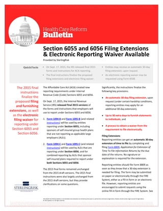 This Health Care Reform Bulletin is not intended to be exhaustive nor should any discussion or opinions be construed as legal advice. Readers should contact legal counsel for legal advice.
© 2015 Zywave, Inc. All rights reserved.
Section 6055 and 6056 Filing Extensions
& Electronic Reporting Waiver Available
Provided by SterlingRisk
The Affordable Care Act (ACA) created new
reporting requirements under Internal
Revenue Code (Code) Sections 6055 and 6056.
On Sept. 17, 2015, the Internal Revenue
Service (IRS) released final 2015 versions of
the forms and instructions that employers will
use to report under Sections 6055 and 6056.
1. Form 1094-B and Form 1095-B (and related
instructions) will be used by entities
reporting under Section 6055, including
sponsors of self-insured group health plans
that are not reporting as applicable large
employers (ALEs).
2. Form 1094-C and Form 1095-C (and related
instructions) will be used by ALEs that are
reporting under Section 6056, and for
combined reporting by ALEs that sponsor
self-insured plans required to report under
both Sections 6055 and 6056.
The 2015 final forms remained unchanged
from the 2015 draft versions. The 2015 final
instructions were also largely unchanged from
the 2015 draft versions, but they provide
clarifications on some questions.
Significantly, the instructions finalize the
following key provisions:
 An automatic 30-day filing extension, upon
request (under certain hardship conditions,
reporting entities may apply for an
additional 30-day extension);
 Up to 30 extra days to furnish statements
to individuals; and
 A process to obtain a waiver from the
requirement to file electronically.
Filing Extensions
Reporting entities can get an automatic 30-day
extension of time to file by completing and
filing Form 8809, Application for Extension of
Time To File Information Returns by the due
date of the returns. No signature or
explanation is required for the extension.
Reporting entities should file Form 8809 as
soon as they know that a 30-day extension is
needed for filing. The form may be submitted
on paper or electronically through the FIRE
System, either as a fill-in form or an electronic
file. However, reporting entities are
encouraged to submit requests using the
online fill-in form through the FIRE System. See
• On Sept. 17, 2015, the IRS released final 2015
forms and instructions for ACA reporting.
• The final instructions finalize the proposed
filing extensions and electronic filing waiver.
•
• Entities may receive an automatic 30-day
filing extension, upon request.
• An electronic reporting waiver may be
requested using Form 8508.
The 2015 final
instructions
finalize the
proposed filing
and furnishing
extensions, as well
as the electronic
filing waiver for
reporting under
Section 6055 and
Section 6056.
 