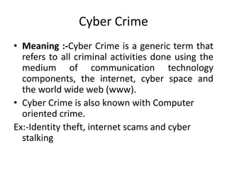 Cyber Crime
• Meaning :-Cyber Crime is a generic term that
refers to all criminal activities done using the
medium of communication technology
components, the internet, cyber space and
the world wide web (www).
• Cyber Crime is also known with Computer
oriented crime.
Ex:-Identity theft, internet scams and cyber
stalking
 