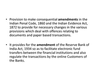 • Provision to make consequential amendments in the
Indian Penal Code, 1860 and the Indian Evidence Act,
1872 to provide for necessary changes in the various
provisions which deal with offences relating to
documents and paper based transactions.
• It provides for the amendment of the Reserve Bank of
India Act, 1934 so as to facilitate electronic fund
transfers between the financial institutions and also
regulate the transactions by the online Customers of
the Banks.
 
