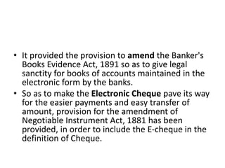 • It provided the provision to amend the Banker's
Books Evidence Act, 1891 so as to give legal
sanctity for books of accounts maintained in the
electronic form by the banks.
• So as to make the Electronic Cheque pave its way
for the easier payments and easy transfer of
amount, provision for the amendment of
Negotiable Instrument Act, 1881 has been
provided, in order to include the E-cheque in the
definition of Cheque.
 