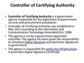 Controller of Certifying Authority.
• Controller of Certifying Authority is a government
agency responsible for the digitization of government
services and procurement procedures
• Controller of Certifying Authority was established in
May 2011 according to the Information and
Communication Technology (Amended) Act, 2006.
• The agency is run by a government appointed
controller. The agency has been given the responsibility
to introduce Digital Signature and electronic signatures
in government
• The agency is responsible for public key infrastructure .
It prescribes Digital Signature Certificate.
 
