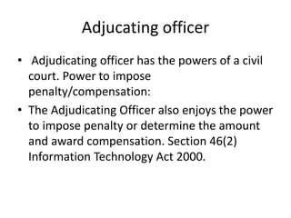 Adjucating officer
• Adjudicating officer has the powers of a civil
court. Power to impose
penalty/compensation:
• The Adjudicating Officer also enjoys the power
to impose penalty or determine the amount
and award compensation. Section 46(2)
Information Technology Act 2000.
 