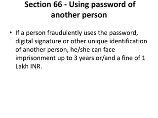 Section 66 - Using password of
another person
• If a person fraudulently uses the password,
digital signature or other unique identification
of another person, he/she can face
imprisonment up to 3 years or/and a fine of 1
Lakh INR.
 