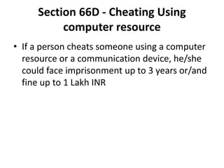 Section 66D - Cheating Using
computer resource
• If a person cheats someone using a computer
resource or a communication device, he/she
could face imprisonment up to 3 years or/and
fine up to 1 Lakh INR
 