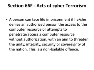 Section 66F - Acts of cyber Terrorism
• A person can face life imprisonment if he/she
denies an authorized person the access to the
computer resource or attempts to
penetrate/access a computer resource
without authorization, with an aim to threaten
the unity, integrity, security or sovereignty of
the nation. This is a non-bailable offence.
 