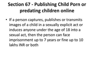 Section 67 - Publishing Child Porn or
predating children online
• If a person captures, publishes or transmits
images of a child in a sexually explicit act or
induces anyone under the age of 18 into a
sexual act, then the person can face
imprisonment up to 7 years or fine up to 10
lakhs INR or both
 