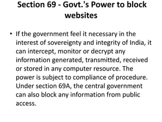 Section 69 - Govt.'s Power to block
websites
• If the government feel it necessary in the
interest of sovereignty and integrity of India, it
can intercept, monitor or decrypt any
information generated, transmitted, received
or stored in any computer resource. The
power is subject to compliance of procedure.
Under section 69A, the central government
can also block any information from public
access.
 