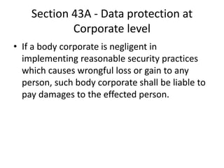 Section 43A - Data protection at
Corporate level
• If a body corporate is negligent in
implementing reasonable security practices
which causes wrongful loss or gain to any
person, such body corporate shall be liable to
pay damages to the effected person.
 