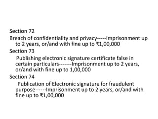 Section 72
Breach of confidentiality and privacy-----Imprisonment up
to 2 years, or/and with fine up to ₹1,00,000
Section 73
Publishing electronic signature certificate false in
certain particulars-------Imprisonment up to 2 years,
or/and with fine up to 1,00,000
Section 74
Publication of Electronic signature for fraudulent
purpose------Imprisonment up to 2 years, or/and with
fine up to ₹1,00,000
 