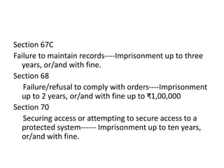 Section 67C
Failure to maintain records----Imprisonment up to three
years, or/and with fine.
Section 68
Failure/refusal to comply with orders----Imprisonment
up to 2 years, or/and with fine up to ₹1,00,000
Section 70
Securing access or attempting to secure access to a
protected system------ Imprisonment up to ten years,
or/and with fine.
 