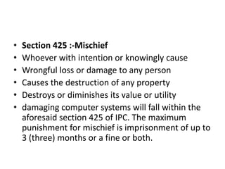 • Section 425 :-Mischief
• Whoever with intention or knowingly cause
• Wrongful loss or damage to any person
• Causes the destruction of any property
• Destroys or diminishes its value or utility
• damaging computer systems will fall within the
aforesaid section 425 of IPC. The maximum
punishment for mischief is imprisonment of up to
3 (three) months or a fine or both.
 