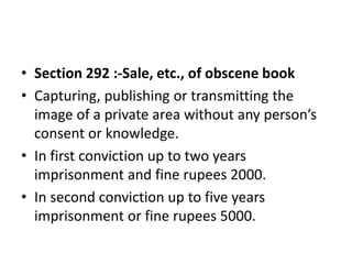 • Section 292 :-Sale, etc., of obscene book
• Capturing, publishing or transmitting the
image of a private area without any person’s
consent or knowledge.
• In first conviction up to two years
imprisonment and fine rupees 2000.
• In second conviction up to five years
imprisonment or fine rupees 5000.
 
