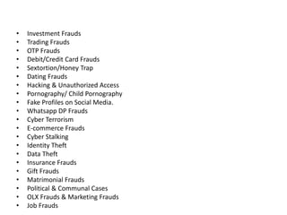 • Investment Frauds
• Trading Frauds
• OTP Frauds
• Debit/Credit Card Frauds
• Sextortion/Honey Trap
• Dating Frauds
• Hacking & Unauthorized Access
• Pornography/ Child Pornography
• Fake Profiles on Social Media.
• Whatsapp DP Frauds
• Cyber Terrorism
• E-commerce Frauds
• Cyber Stalking
• Identity Theft
• Data Theft
• Insurance Frauds
• Gift Frauds
• Matrimonial Frauds
• Political & Communal Cases
• OLX Frauds & Marketing Frauds
• Job Frauds
 
